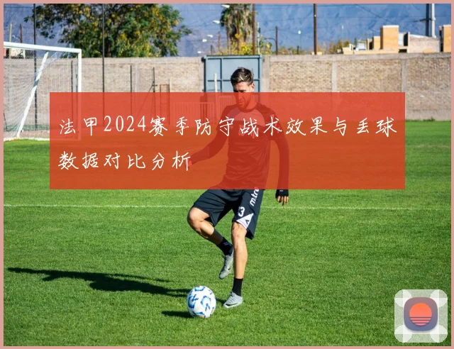 法甲2024赛季防守战术效果与丢球数据对比分析