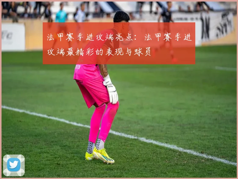 法甲赛季进攻端亮点：法甲赛季进攻端最精彩的表现与球员